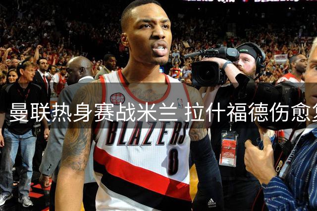 曼联热身赛战米兰 拉什福德伤愈复出对阵旧帅