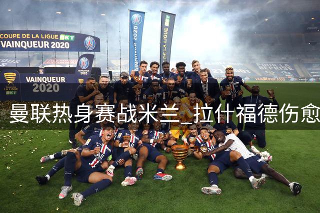 曼联热身赛战米兰 拉什福德伤愈复出对阵旧帅