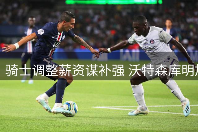 骑士调整薪资谋补强 沃特森库明加成引援目标