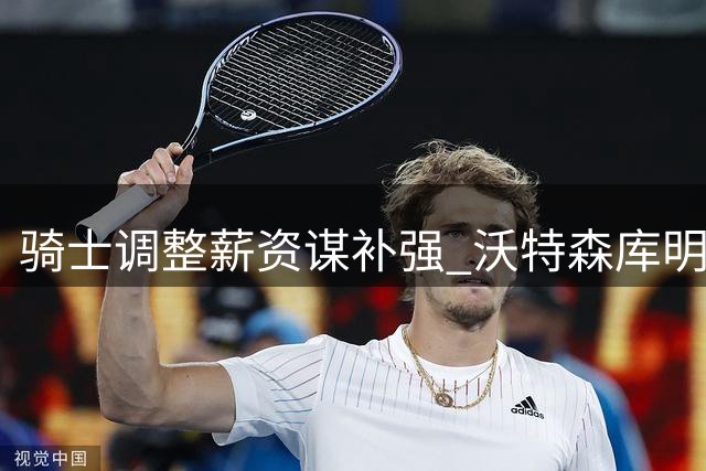 骑士调整薪资谋补强 沃特森库明加成引援目标
